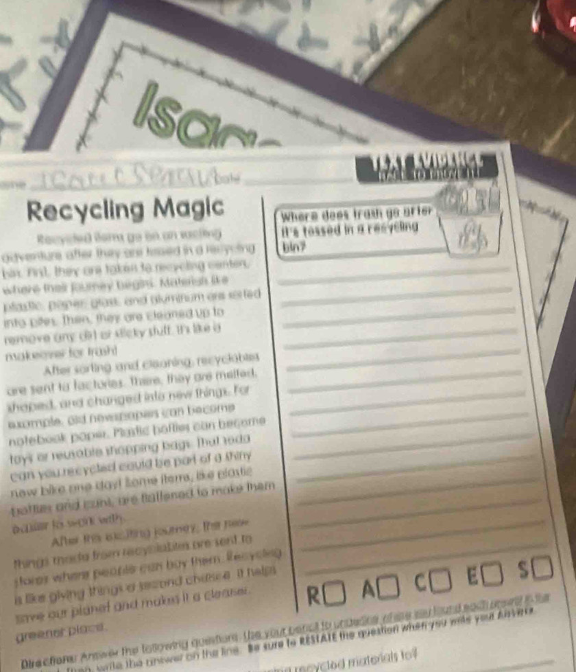 Isar 
_ 
_ 
Recycling Magic Where does trash go arter 
Recycle ler go on an sacting It's tossed in a resycling 
gdventure after they are tesed in a recycing bin7 
hix. First, they are taken to recycling center,_ 
where their fourney begin. Matersh like_ 
_ 
plastic, paper glast, and glyminum ars sorted 
into pites. Then, they are cleaned up to 
_ 
remove any dirt or sticky stuff. It's like a_ 
makeover for trash! 
After sorting and cleaning, recyclables 
are sent to factories. There, they are melfed, 
_ 
shoped, and changed into new things. For_ 
exomple, aid newsnopes con become_ 
notebook poper. Plastic hafties can become_ 
tays or reusable shopping bags. That reda 
can you recycled could be part of a thiny_ 
new bike one dayi some iterrs, like plastie_ 
boffies and cunt, are fiallened to make them_ 
a cnuer to segint with . 
After this eiciting journery; thar nese 
things mada from recyciaLites are sent to_ 
_ 
fore) where people can buy them. Recyclng 
is like giving things a second chasce. It hap 
save our planef and makes it a cleaser. 
C 
Dire efrene Answer the tallowing guestions. the your benct to undedne of ase sy found sadh prevd a the 
greenet place. 
Tnn, wile the answer on the line. Be sure to RESTATE the question when you wals your Anvers 
md mcycted matorals to?