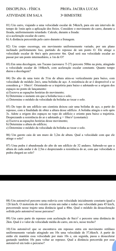 DISCIPLINA - FÍSICA PROFa. JACIRA LUCAS
ATIVIDADE EM SALA 3^a BIMESTRE
01) Um carro, viajando a uma velocidade escalar de 54km/h, para em um intervalo de
tempo de 1min após a aplicação dos freios. Considere o movimento do carro, durante a
freada, uniformemente retardado. Calcule, durante a freada:
a) a aceleração escalar do carro;
b) A distância percorrida pelo carro durante a frenagem.
02) Um corpo escorrega, em movimento uniformemente variado, por um plano
inclinado perfeitamente liso, partindo do repouso de um ponto O. Ele atinge a
velocidade escalar de 4m/s após percorrer 4m. Qual será sua velocidade escalar ao
passar por um ponto intermediário, a 1m de O?
03) Em uma decolagem, um Tucano (aeronave T-27) percorre 500m na pista, atingindo
a velocidade escalar de 144km/h, com aceleração escalar constante. Quanto tempo
durou a decolagem?
04) Do alto de uma torre de 51m de altura atiraçse verticalmente para baixo, com
velocidade de módulo 2m/s, uma bolinha de aço. A resistência do ar é desprezível e se
considera g=10m/s^2. Orientando-se a trajetória para baixo e adotando-se a origem dos
espaços no ponto de lançamento:
a) Escreva as equações horárias do movimento;
b) Determine o instante em que a bolinha toca o solo;
c) Determine o módulo da velocidade da bolinha ao tocar o solo.
05) Do topo de um edifício um cientista deixou cair uma bolinha de aço, a partir do
repouso, com a finalidade de obter a altura desse edifício. A bolinha atingiu o solo após
3s. Adote a origem dos espaços no topo do edifício e oriente para baixo a trajetória.
Desprezando a resistência do ar e adotando g=10m/s^2 (constante):
a) Escreva as equações horárias desse movimento;
b) Determine a altura do edifício;
c) Determine o módulo da velocidade da bolinha ao tocar o solo.
06) Um garoto caiu de um muro de 3,2m de altura. Qual a velocidade com que ele
atinge o solo?
07) Uma pedra é abandonada do alto de um edifício de 32 andares. Sabendo-se que a
altura de cada andar é de 2,5m e desprezando a resistência do ar, com que velocidade a
pedra chegará ao solo?
08) Um automóvel percorre uma rodovia com velocidade inicialmente constante igual a
126 km/h. O motorista do veículo avista um radar e reduz sua velocidade para 45 km/h,
percorrendo nesse trajeto uma distância igual a 40m. Qual o módulo da desaceleração
sofrida pelo automóvel nesse percurso?
09) Um carro parte do repouso com aceleração de 8m/s^2 e percorre uma distância de
2km. Qual é o valor da velocidade média do carro, em m/s, nesse trecho?
10) Um automóvel que se encontrava em repouso entra em movimento retilíneo
uniformemente variado atingindo em 10s uma velocidade de 57,6km/h. A partir de
então ele mantém essa velocidade por mais 10s e, em seguida, passa a desacelerar
gastando também 10s para voltar ao repouso. Qual a distância percorrida por esse
automóvel em todo o percurso?