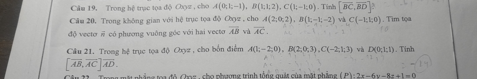 Trong hệ trục tọa độ Oxyz , cho A(0;1;-1), B(1;1;2), C(1;-1;0). Tính [overline BC,overline BD] A 
Câu 20. Trong không gian với hệ trục tọa độ Oxyz , cho A(2;0;2), B(1;-1;-2) và C(-1;1;0). Tìm tọa 
độ vectơ vector n có phương vuông góc với hai vectơ vector AB và vector AC. 
Câu 21. Trong hệ trục tọa độ Oxyz , cho bốn điểm A(1;-2;0), B(2;0;3), C(-2;1;3) và D(0;1;1). Tính
[vector AB,vector ACendbmatrix vector AD. 
Trong mặt phẳng toa đô Orvz , cho phương trình tổng quát của mặt phẳng ( P) : :2x-6y-8z+1=0