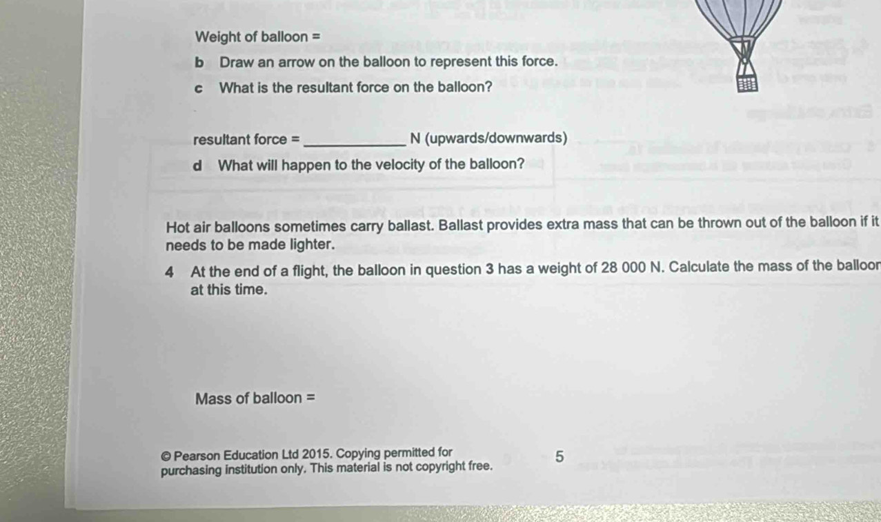 Weight of balloon = 
b Draw an arrow on the balloon to represent this force. 
c What is the resultant force on the balloon? 
resultant force = _N (upwards/downwards) 
d What will happen to the velocity of the balloon? 
Hot air balloons sometimes carry ballast. Ballast provides extra mass that can be thrown out of the balloon if it 
needs to be made lighter. 
4 At the end of a flight, the balloon in question 3 has a weight of 28 000 N. Calculate the mass of the balloor 
at this time. 
Mass of balloon = 
© Pearson Education Ltd 2015. Copying permitted for 
purchasing institution only. This material is not copyright free. 5