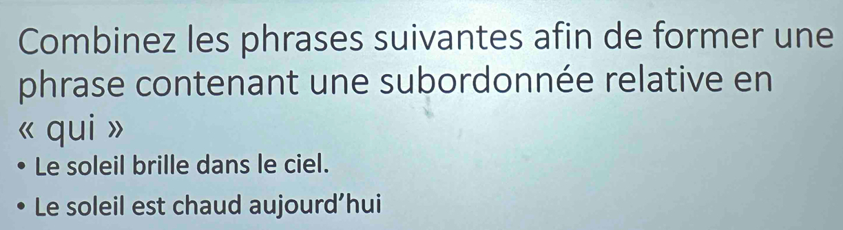 Combinez les phrases suivantes afin de former une 
phrase contenant une subordonnée relative en 
« qui » 
Le soleil brille dans le ciel. 
Le soleil est chaud aujourd’hui