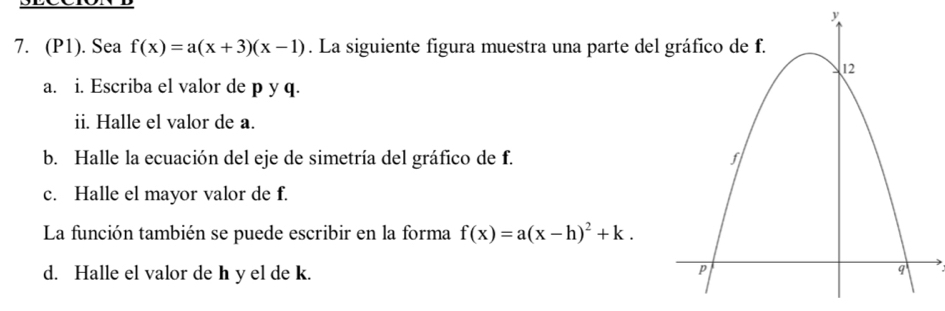 (P1). Sea f(x)=a(x+3)(x-1). La siguiente figura muestra una parte de 
a. i. Escriba el valor de p y q. 
ii. Halle el valor de a. 
b. Halle la ecuación del eje de simetría del gráfico de f. 
c. Halle el mayor valor de f. 
La función también se puede escribir en la forma f(x)=a(x-h)^2+k. 
d. Halle el valor de h y el de k.