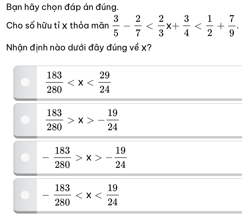 Bạn hãy chọn đáp án đúng.
Cho số hữu tỉ x thỏa mãn  3/5 - 2/7  . 
Nhận định nào dưới đây đúng về x?
 183/280 
 183/280 >x>- 19/24 
- 183/280 >x>- 19/24 
- 183/280 