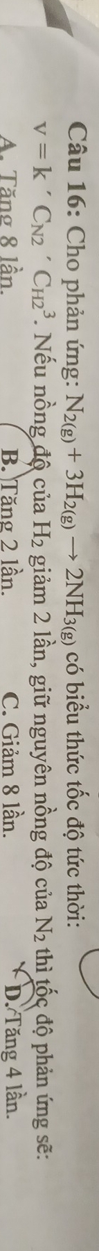 Cho phản ứng: N_2(g)+3H_2(g)to 2NH_3(g) có biểu thức tốc độ tức thời:
V=K'C_N2'C_H23. Nếu nồng độ của H_2 giảm 2 lần, giữ nguyên nồng độ của N_2 thì tốc độ phản ứng sẽ:
A. Tăng 8 lần. B. Tăng 2 lần. C. Giảm 8 lần. D. Tăng 4 lần.