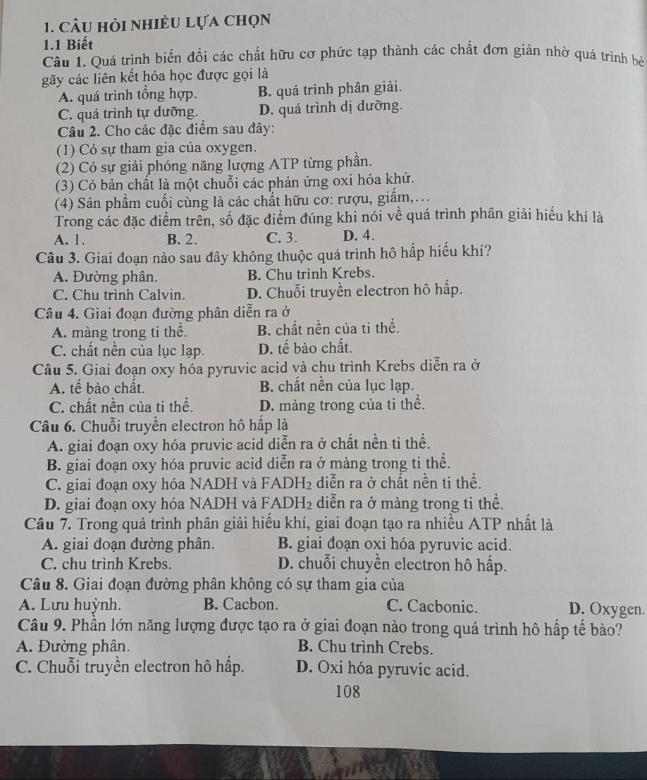 câu hỏi nhiều lựa chọn
1.1 Biết
Câu 1. Quá trình biến đồi các chất hữu cơ phức tạp thành các chất đơn giản nhờ quá trình bê
gãy các liên kết hóa học được gọi là
A. quá trình tổng hợp. B. quá trình phân giải.
C. quá trình tự dưỡng. D. quá trình dị dưỡng.
Câu 2. Cho các đặc điểm sau đây:
(1) Có sự tham gia của oxygen.
(2) Có sự giải phóng năng lượng ATP từng phần.
(3) Có bản chất là một chuỗi các phản ứng oxi hóa khử.
(4) Sản phẩm cuối cùng là các chất hữu cơ: rượu, giẩm,...
Trong các đặc điểm trên, số đặc điểm đúng khi nói về quá trình phân giải hiếu khí là
A. 1. B. 2. C. 3. D. 4.
Câu 3. Giai đoạn nào sau đây không thuộc quá trình hô hấp hiếu khí?
A. Đường phân. B. Chu trình Krebs.
C. Chu trình Calvin. D. Chuỗi truyền electron hô hấp.
Câu 4. Giai đoạn đường phân diễn ra ở
A. màng trong ti thể. B. chất nền của ti thể.
C. chất nền của lục lạp. D. tế bào chất.
Câu 5. Giai đoạn oxy hóa pyruvic acid và chu trình Krebs diễn ra ở
A. tế bào chất. B. chất nền của lục lạp.
C. chất nền của ti thể. D. màng trong của ti thể.
Câu 6. Chuỗi truyền electron hô hấp là
A. giai đoạn oxy hóa pruvic acid diễn ra ở chất nền ti thể.
B. giai đoạn oxy hóa pruvic acid diễn ra ở màng trong ti thể.
C. giai đoạn oxy hóa NADH và FADH₂ diễn ra ở chất nền ti thể.
D. giai đoạn oxy hóa NADH và FADH₂ diễn ra ở màng trong ti thể.
Câu 7. Trong quá trình phân giải hiếu khí, giai đoạn tạo ra nhiều ATP nhất là
A. giai đoạn đường phân. B. giai đoạn oxi hóa pyruvic acid.
C. chu trình Krebs. D. chuỗi chuyền electron hô hấp.
Câu 8. Giai đoạn đường phân không có sự tham gia của
A. Lưu huỳnh. B. Cacbon. C. Cacbonic. D. Oxygen.
Câu 9. Phần lớn năng lượng được tạo ra ở giai đoạn nào trong quá trình hô hấp tế bào?
A. Đường phân. B. Chu trình Crebs.
C. Chuỗi truyền electron hô hấp. D. Oxi hóa pyruvic acid.
108