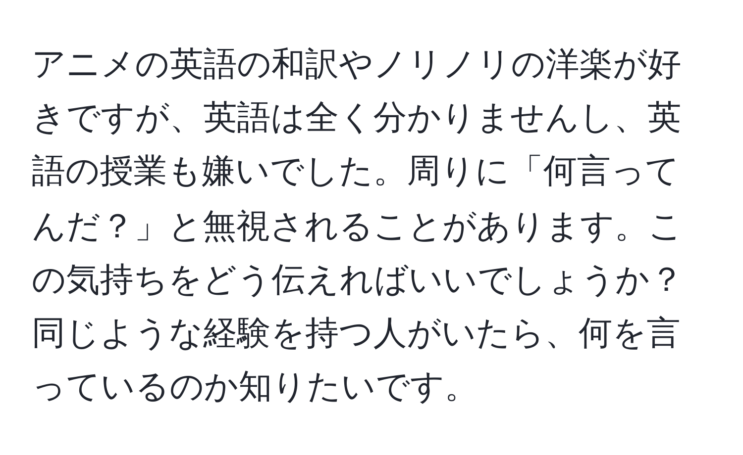 アニメの英語の和訳やノリノリの洋楽が好きですが、英語は全く分かりませんし、英語の授業も嫌いでした。周りに「何言ってんだ？」と無視されることがあります。この気持ちをどう伝えればいいでしょうか？同じような経験を持つ人がいたら、何を言っているのか知りたいです。