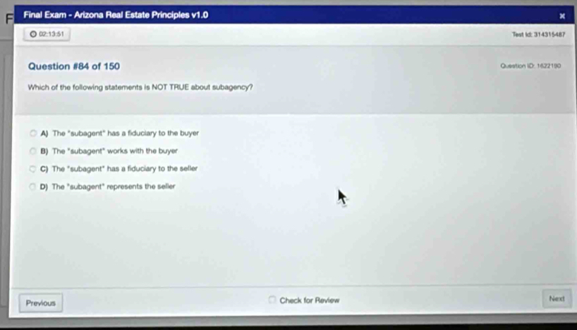 Final Exam - Arizona Real Estate Principles v1.0
02:13:51 
Test Id: 314315487
Question #84 of 150 Question ID: 16221!0
Which of the following statements is NOT TRUE about subagency?
A) The "subagent" has a fiduciary to the buyer
B) The "subagent" works with the buyer
C) The "subagent" has a fiduciary to the seller
D) The "subagent" represents the seller
Previous Check for Review Next