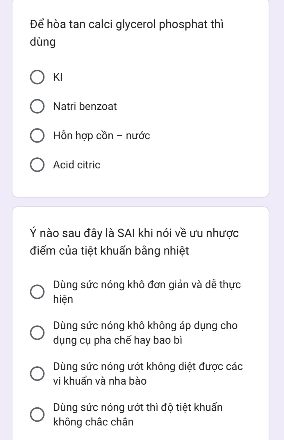 Để hòa tan calci glycerol phosphat thì
dùng
KI
Natri benzoat
Hỗn hợp cồn - nước
Acid citric
Ý nào sau đây là SAI khi nói về ưu nhược
điểm của tiệt khuẩn bằng nhiệt
Dùng sức nóng khô đơn giản và dễ thực
hiện
Dùng sức nóng khô không áp dụng cho
dụng cụ pha chế hay bao bì
Dùng sức nóng ướt không diệt được các
vi khuẩn và nha bào
Dùng sức nóng ướt thì độ tiệt khuẩn
không chắc chắn