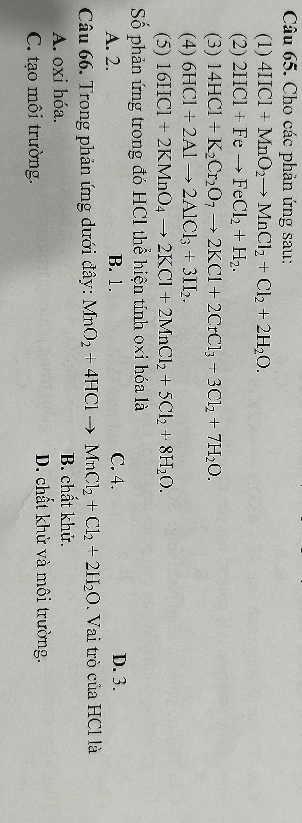 Cho các phản ứng sau:
(1) 4HCl+MnO_2to MnCl_2+Cl_2+2H_2O. 
(2) 2HCl+Feto FeCl_2+H_2. 
(3) 14HCl+K_2Cr_2O_7to 2KCl+2CrCl_3+3Cl_2+7H_2O. 
(4) 6HCl+2Alto 2AlCl_3+3H_2. 
(5) 16HCl+2KMnO_4to 2KCl+2MnCl_2+5Cl_2+8H_2O. 
Số phản ứng trong đó HCl thể hiện tính oxi hóa là
A. 2. B. 1.
C. 4. D. 3.
Câu 66. Trong phản ứng dưới đây: MnO_2+4HClto MnCl_2+Cl_2+2H_2O. Vai trò của HCl là
A. oxi hóa.
B. chất khử.
C. tạo môi trường.
D. chất khử và môi trường.