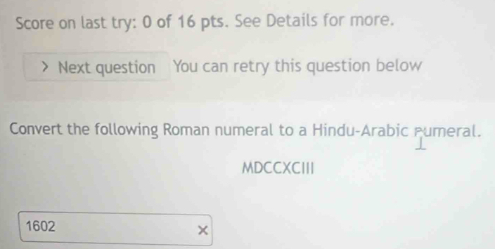 Score on last try: 0 of 16 pts. See Details for more. 
Next question You can retry this question below 
Convert the following Roman numeral to a Hindu-Arabic numeral. 
MDCCXCIII 
1602 
×