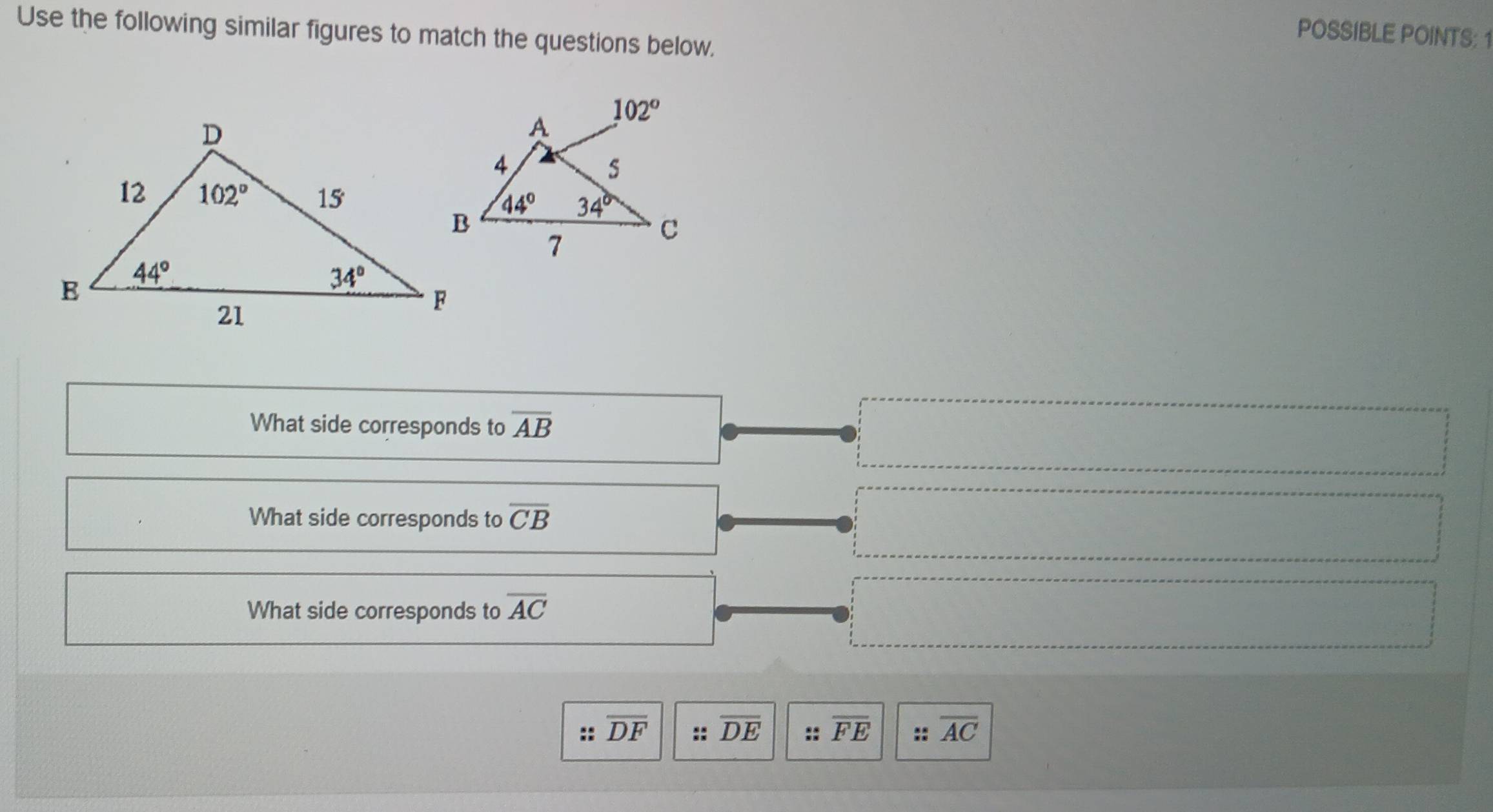 Use the following similar figures to match the questions below.
POSSIBLE POINTS: 1
What side corresponds to overline AB
What side corresponds to overline CB
What side corresponds to overline AC
:: overline DF :: overline DE :: overline FE :: overline AC