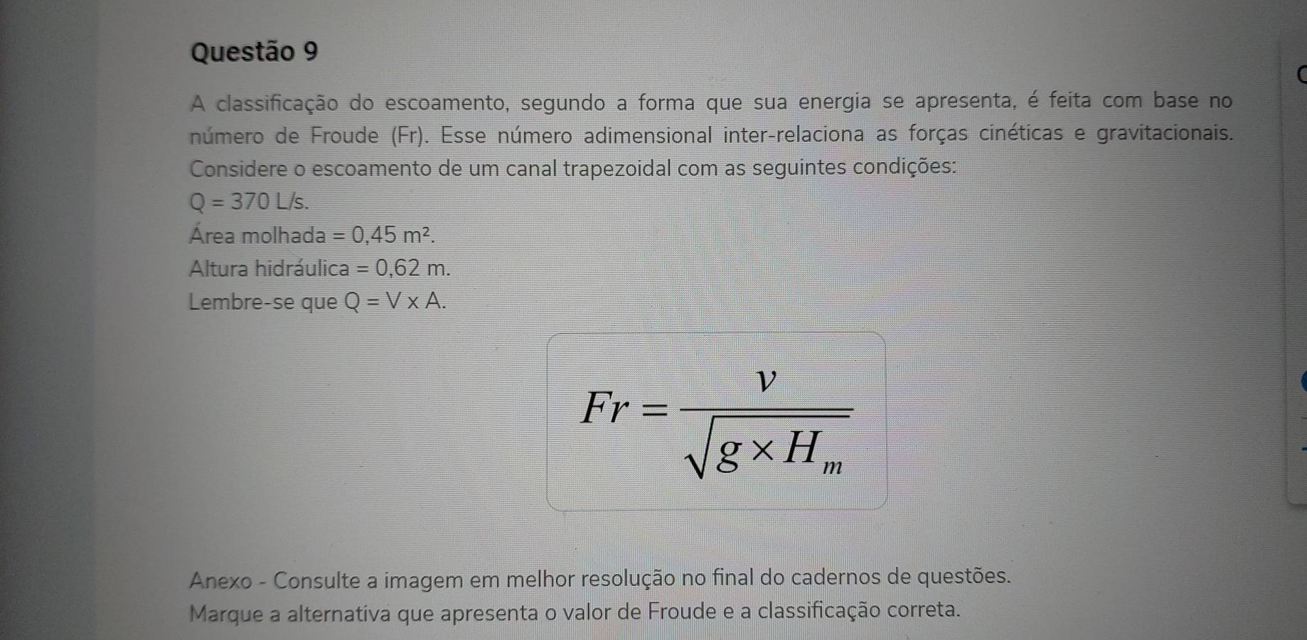 A classificação do escoamento, segundo a forma que sua energia se apresenta, é feita com base no 
número de Froude (Fr). Esse número adimensional inter-relaciona as forças cinéticas e gravitacionais. 
Considere o escoamento de um canal trapezoidal com as seguintes condições:
Q=370L/s. 
Área molhada =0,45m^2. 
Altura hidráulica =0,62m. 
Lembre-se que Q=V* A.
Fr=frac vsqrt(g* H_m)
Anexo - Consulte a imagem em melhor resolução no final do cadernos de questões. 
Marque a alternativa que apresenta o valor de Froude e a classificação correta.