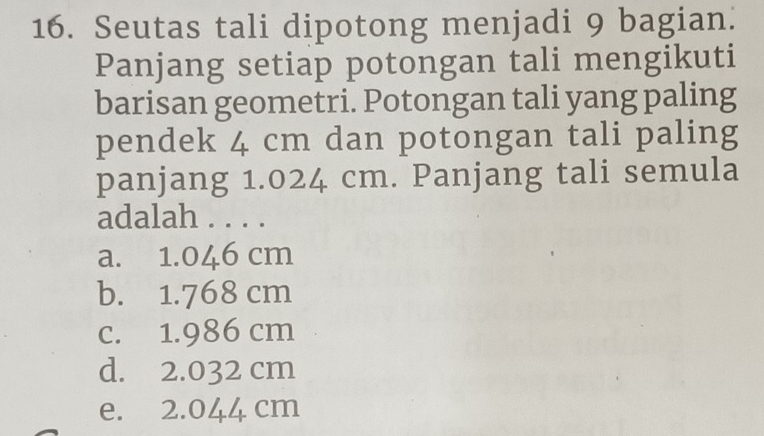 Seutas tali dipotong menjadi 9 bagian.
Panjang setiap potongan tali mengikuti
barisan geometri. Potongan tali yang paling
pendek 4 cm dan potongan tali paling
panjang 1.024 cm. Panjang tali semula
adalah . . . .
a. 1.046 cm
b. 1.768 cm
c. 1.986 cm
d. 2.032 cm
e. 2.044 cm