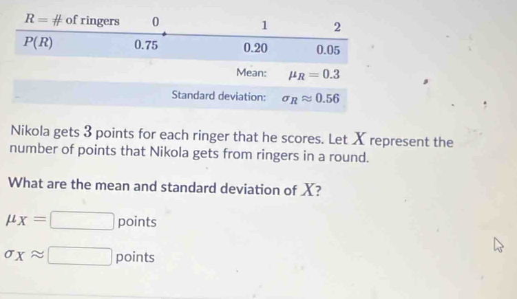 Nikola gets 3 points for each ringer that he scores. Let X represent the
number of points that Nikola gets from ringers in a round.
What are the mean and standard deviation of X?
mu _X=□ points
sigma _Xapprox □ points