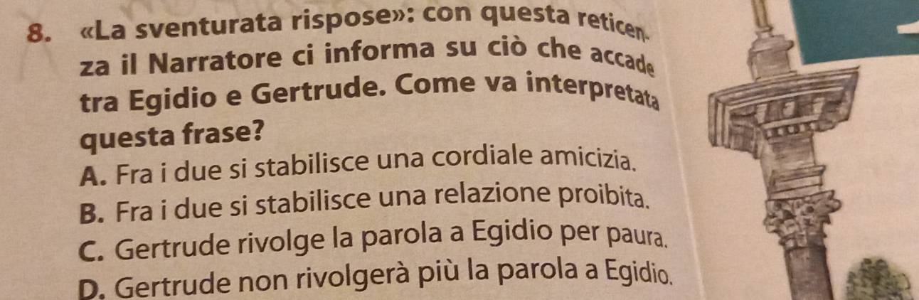 «La sventurata rispose»: con questa reticen
za il Narratore ci informa su ciò che accade
tra Egidio e Gertrude. Come va interpretata
questa frase?
A. Fra i due si stabilisce una cordiale amicizia.
B. Fra i due si stabilisce una relazione proibita.
C. Gertrude rivolge la parola a Egidio per paura.
D. Gertrude non rivolgerà più la parola a Egidio.