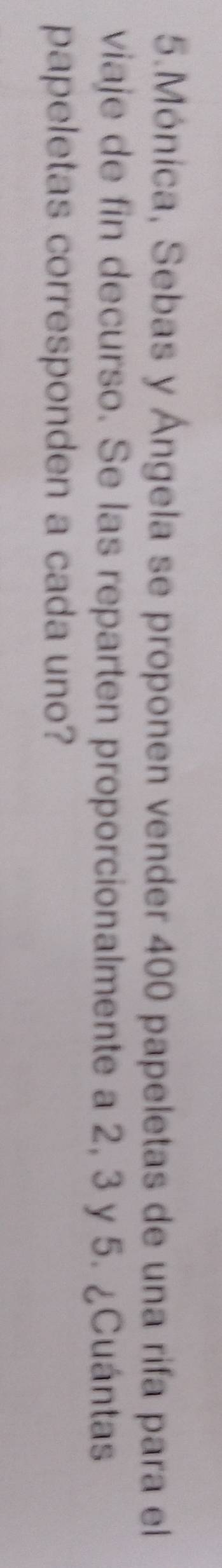 Mónica, Sebas y Ángela se proponen vender 400 papeletas de una rifa para el 
viaje de fin decurso. Se las reparten proporcionalmente a 2, 3 y 5. ¿Cuántas 
papeletas corresponden a cada uno?