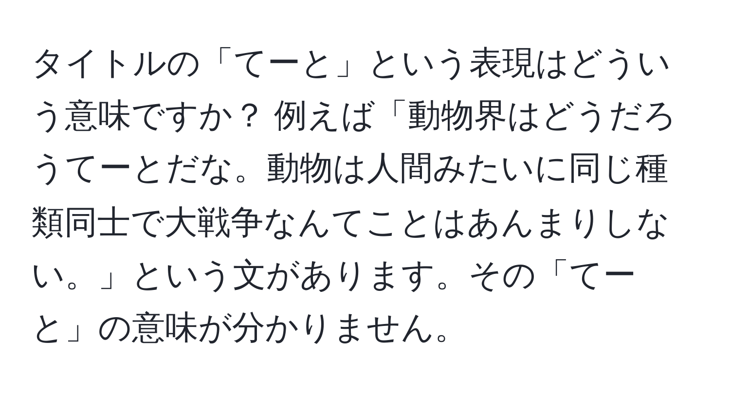 タイトルの「てーと」という表現はどういう意味ですか？ 例えば「動物界はどうだろうてーとだな。動物は人間みたいに同じ種類同士で大戦争なんてことはあんまりしない。」という文があります。その「てーと」の意味が分かりません。