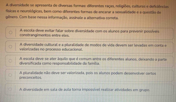 A diversidade se apresenta de diversas formas: diferentes raças, religiões, culturas e deficiências
físicas e neurológicas, bem como diferentes formas de encarar a sexualidade e a questão de
gênero. Com base nessa informação, assinale a alternativa correta.
A escola deve evitar falar sobre diversidade com os alunos para prevenir possíveis
constrangimentos entre eles.
A diversidade cultural e a pluralidade de modos de vida devem ser levadas em conta e
valorizadas no processo educacional.
A escola deve se ater àquilo que é comum entre os diferentes alunos, deixando a parte
diversificada como responsabilidade da família.
A pluralidade não deve ser valorizada, pois os alunos podem desenvolver certos
preconceitos.
A diversidade em sala de aula torna impossível realizar atividades em grupo.