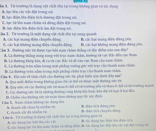 (BATT)
ầu 1. Từ trường là dạng vật chất tồn tại trong không gian và tác dụng
A. lực lên các vật đặt trong nó.
B. lực điện lên điện tích dương đặt trong nó.
C. lực từ lên nam châm và dòng điện đặt trong nó.
D. lực điện lên điện tích âm đặt trong nó.
Câu 2. Từ trường là một dạng vật chất tồn tại xung quanh
A. các hạt mang điện chuyển động. B. các hạt mang điện đứng yên.
C. các hạt không mang điện chuyển động. D. các hạt không mang điện đứng yên.
Câu 3. Đường sức từ được tạo bởi nam châm thẳng có đặc điểm nào sau đây?
A. Là đường thẳng song song với trục nam châm, hướng từ cực Bắc đến cực Nam.
B. Là đường khép kín, đi ra từ cực Bắc và đi vào cực Nam của nam châm.
C. Là đường tròn nằm trong mặt phẳng vuông góc với trục của thanh nam châm.
D. Là đường tròn nằm trong mặt phẳng chứa trục của thanh nam châm.
Câu 4. Khi nói về tính chất của đường sức từ, phát biểu nào dưới đây sai?
A. Qua mỗi điểm trong không gian chỉ có thể vẽ được một đường sức từ.
B. Quy ước vẽ các đường sức từ mau ở chỗ có từ trường yếu và thưa ở chỗ có từ trường mạnh.
C. Các đường sức từ là những đường cong khép kín hoặc kéo dài vô hạn ở hai đầu.
D. Chiều của đường sức từ tuân theo những quy tắc xác định.
Câu 5. Nam châm không tác dụng lên
A. thanh sắt chưa bị nhiễm từ. B. điện tích đứng yên.
C. thanh sắt đã nhiễm từ. D. điện tích chuyển động.
Câu 6. Từ trường là dạng vật chất tồn tại trong không gian và
A. tác dụng lực hút lên các vật. B. tác dụng lực điện lên điện tích.
C. tác dụng lực từ lên nam châm và dòng điện. D. tác dụng lực đẩy lên các vật đặt trong nó.