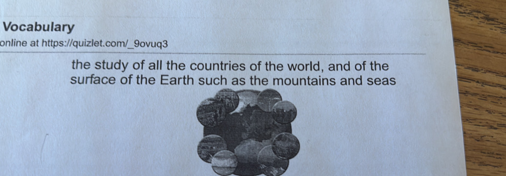 Vocabulary 
online at https://quizlet.com/_9ovuq3 
the study of all the countries of the world, and of the 
surface of the Earth such as the mountains and seas