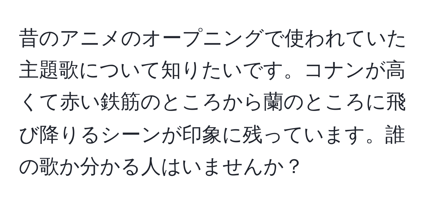 昔のアニメのオープニングで使われていた主題歌について知りたいです。コナンが高くて赤い鉄筋のところから蘭のところに飛び降りるシーンが印象に残っています。誰の歌か分かる人はいませんか？