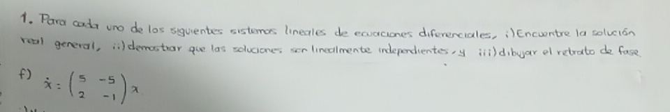 Para calt uno de los siquentes sistemas lineales de exucciones diferenciales, ¡)Encuentre la solvcion 
real general, i) demastror gue las soluciones ser linedlmente independentes y inildibuar el retrato de fase 
() overline x=beginpmatrix 5&-5 2&-1endpmatrix x