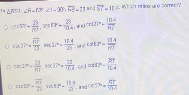 In △ RST, ∠ R=63°, ∠ T=90°, overline RS=23 and overline ST=10.4. Which ratios are correct?
csc 63°= 23/RT , sec 63°= 23/10.4  , and cot 27°= (10.4)/RT 
csc 27°=frac overline RT23, sec 27°= (10.4)/23  , and cot 63°=frac 10.4overline RT
csc 27°= 23/RT , sec 27°= 23/10.4  , and cot 63°=frac overline RT10.4
csc 63°=frac overline RT23, sec 63°= (10.4)/23  , and cot 27°=frac overline RT10.4
