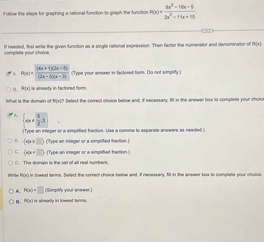 Follow the steps for graphing a rational function to graph the function R(x)= (8x^2-18x-5)/2x^2-11x+15 . 
If needed, first write the given function as a single rational expression. Then factor the numerator and denominator of R(x). 
complete your choice.
A. R(x)= ((4x+1)(2x-5))/(2x-5)(x-3)  (Type your answer in factored form. Do not simplify.)
B. R(x) is already in factored form.
What is the domain of R(x) ? Select the correct choice below and, if necessary, fill in the answer box to complete your choic
A.  x|x!=  5/2 ,3
(Type an integer or a simplified fraction. Use a comma to separate answers as needed.)
B.  x|x≥ □  (Type an integer or a simplified fraction.)
C.  x|x (Type an integer or a simplified fraction.)
D. The domain is the set of all real numbers.
Write R(x) in lowest terms. Select the correct choice below and, if necessary, fill in the answer box to complete your choice.
A. R(x)=□ (Simplify your answer.)
B. R(x) is already in lowest terms.