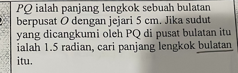 PQ ialah panjang lengkok sebuah bulatan 
berpusat O dengan jejari 5 cm. Jika sudut 
yang dicangkumi oleh PQ di pusat bulatan itu 
ialah 1.5 radian, cari panjang lengkok bulatan 
itu.