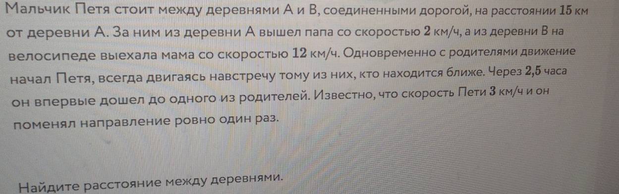 Мальчик Πеτя стоиτ между деревняνи А и Β, соединенными дорогой, на расстоянии15 км 
от деревни А. За ним из деревни А выршел пала со скоростыю 2 км/ч, а из деревни В на 
велосипеде выехала мама со скоростью 12 км/ч. Одновременно с родителями движкение 
начал Петя, всегда двигаясь навстречу тому из нихό κτо находится ближее через 2,5 часа 
он влервыее дошел до одного из родителей. Известно, что скорость Πети 3км /ч и он 
поменял направление ровно один раз. 
Найдите расстояние между деревнями.