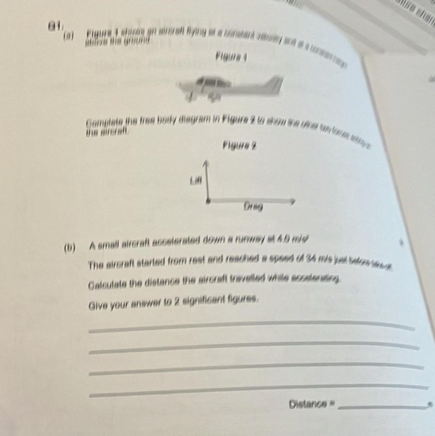 01 
(9) 
A airera flying at a sunatent raturen and t a tonhe rag 
Figure 4 
Complets the tree body diegram in Figure 2 to snow the oinst tes touewh 
a 
Figure Z 
Lif 
Dr ag 
(b) A small aircraft asselerated down a runway at4.6 mis 
The aircraft started from rest and reached a speed of 34 mis just befoe w 
Calculate the distance the aircraft travelled while acoetensting. 
Give your answer to 2 significant figures. 
_ 
_ 
_ 
_ 
_ Distan cs=