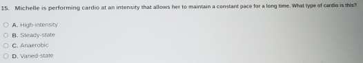 Michelle is performing cardio at an intensity that allows her to maintain a constant pace for a long time. What type of cardio is this?
A. High-intensity
B. Steady-state
C. Anaerobic
D. Varied-state