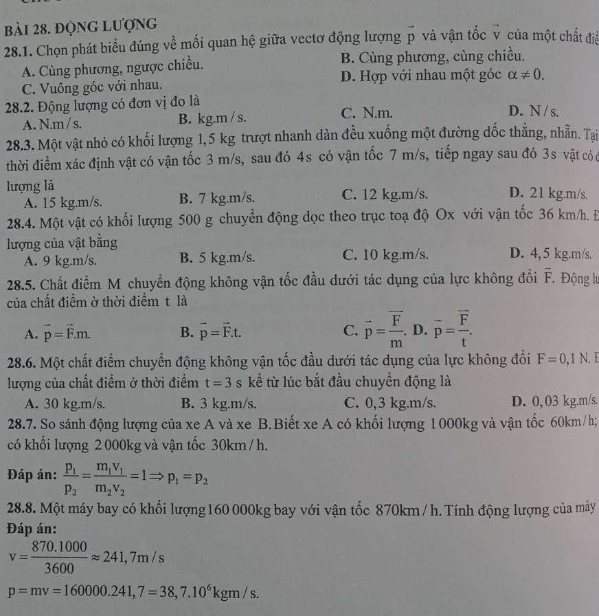 đọng lượng
28.1. Chọn phát biểu đúng về mối quan hệ giữa vectơ động lượng vector p và vận tốc v của một chất điề
A. Cùng phương, ngược chiều. B. Cùng phương, cùng chiều.
D. Hợp với nhau một góc alpha != 0.
C. Vuông góc với nhau.
28.2. Động lượng có đơn vị đo là D. N/ s.
A. N.m / s. B. kg.m / s.
C. N.m.
28.3. Một vật nhỏ có khối lượng 1,5 kg trượt nhanh dàn đều xuống một đường đốc thẳng, nhẫn. Tai
thời điểm xác định vật có vận tốc 3 m/s, sau đó 4s có vận tốc 7 m/s, tiếp ngay sau đó 3s vật có c
lượng là D. 21 kg.m/s.
A. 15 kg.m/s. B. 7 kg.m/s. C. 12 kg.m/s.
28.4. Một vật có khối lượng 500 g chuyển động dọc theo trục toạ độ Ox với vận tốc 36 km/h. Đ
lượng của vật bằng D. 4,5 kg.m/s.
A. 9 kg.m/s. B. 5 kg.m/s. C. 10 kg.m/s.
28.5. Chất điểm M chuyển động không vận tốc đầu dưới tác dụng của lực không đổi vector F Động lư
của chất điểm ờ thời điểm t là
A. vector p=vector F.m. B. vector p=vector F.t. C. vector p=frac vector Fm. D. vector p=frac vector Ft.
28.6. Một chất điểm chuyển động không vận tốc đầu dưới tác dụng của lực không đổi F=0,1N.
lượng của chất điểm ở thời điểm t=3s kể từ lúc bắt đầu chuyển động là
A. 30 kg.m/s. B. 3 kg.m/s. C. 0,3 kg.m/s. D. 0, 03 kg.m/s.
28.7. So sánh động lượng của xe A và xe B.Biết xe A có khối lượng 1000kg và vận tốc 60km / h;
có khối lượng 2 000kg và vận tốc 30km/ h.
Đáp án: frac p_1p_2=frac m_1v_1m_2v_2=1Rightarrow p_1=p_2
28.8. Một máy bay có khối lượng 160 000kg bay với vận tốc 870km / h. Tính động lượng của máy
Đáp án:
v= (870.1000)/3600 approx 241,7m/s
p=mv=160000.241,7=38,7.10^6kgm/s.