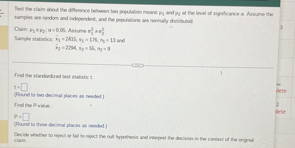 Test the claim about the difference between two population means mu _1 and mu _2 at the level of significance α. Assume the 
samples are random and independent, and the populations are normally distributed. 
Claim: mu _1≤ mu _2; alpha =0.05. Assume sigma _1^(2!= sigma _2^2
3 
Sample statistics: overline x)_1=2415, s_1=176, n_1=13 and
overline x_2=2294, s_2=55, n_2=9
Find the standardized test statistic t. 
∞
t=□ )lete 
(Round to two decimal places as needed.) 
2 
Find the P -value. )lete
P=□
(Round to three decimal places as needed.) 
Decide whether to reject or fail to reject the null hypothesis and interpret the decision in the context of the original 
claim.