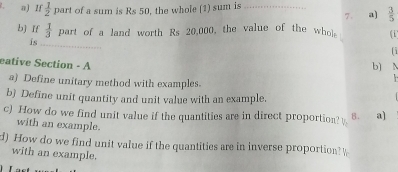 If  1/2  part of a sum is Rs 50, the whole (1) sum is_ 
7. a)  3/5 
b] If  1/3  part of a land worth Rs 20,000, the value of the whol (i 
is 
_ 
1 
eative Section - A 
b) N 
a) Define unitary method with examples. 
b) Define unit quantity and unit value with an example 
c) How do we find unit value if the quantities are in direct proportion? 8. a] 
with an example. 
d) How do we find unit value if the quantities are in inverse proportion?  
with an example.