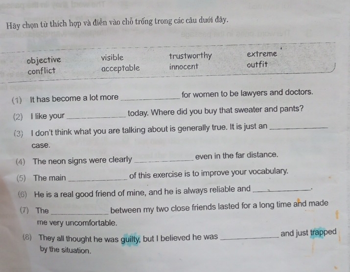 Hãy chọn từ thích hợp và điền vào chỗ trống trong các câu dưới đây.
objective visible trustworthy extreme
conflict acceptable innocent outfit
(1) It has become a lot more_ for women to be lawyers and doctors.
(2) I like your_ today. Where did you buy that sweater and pants?
(3) I don't think what you are talking about is generally true. It is just an_
case.
(4) The neon signs were clearly _even in the far distance.
(5) The main _of this exercise is to improve your vocabulary.
(6) He is a real good friend of mine, and he is always reliable and _.
(7) The _between my two close friends lasted for a long time and made
me very uncomfortable.
(8) They all thought he was guilty, but I believed he was _and just trapped
by the situation.