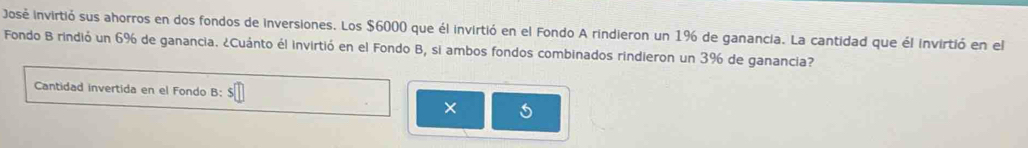 José invirtió sus ahorros en dos fondos de inversiones. Los $6000 que él invirtió en el Fondo A rindieron un 1%6 de ganancia. La cantidad que él invirtió en el 
Fondo B rindió un 6% de ganancia. ¿Cuánto él invirtió en el Fondo B, si ambos fondos combinados rindieron un 3%6 de ganancia? 
Cantidad invertida en el Fondo B: 
×