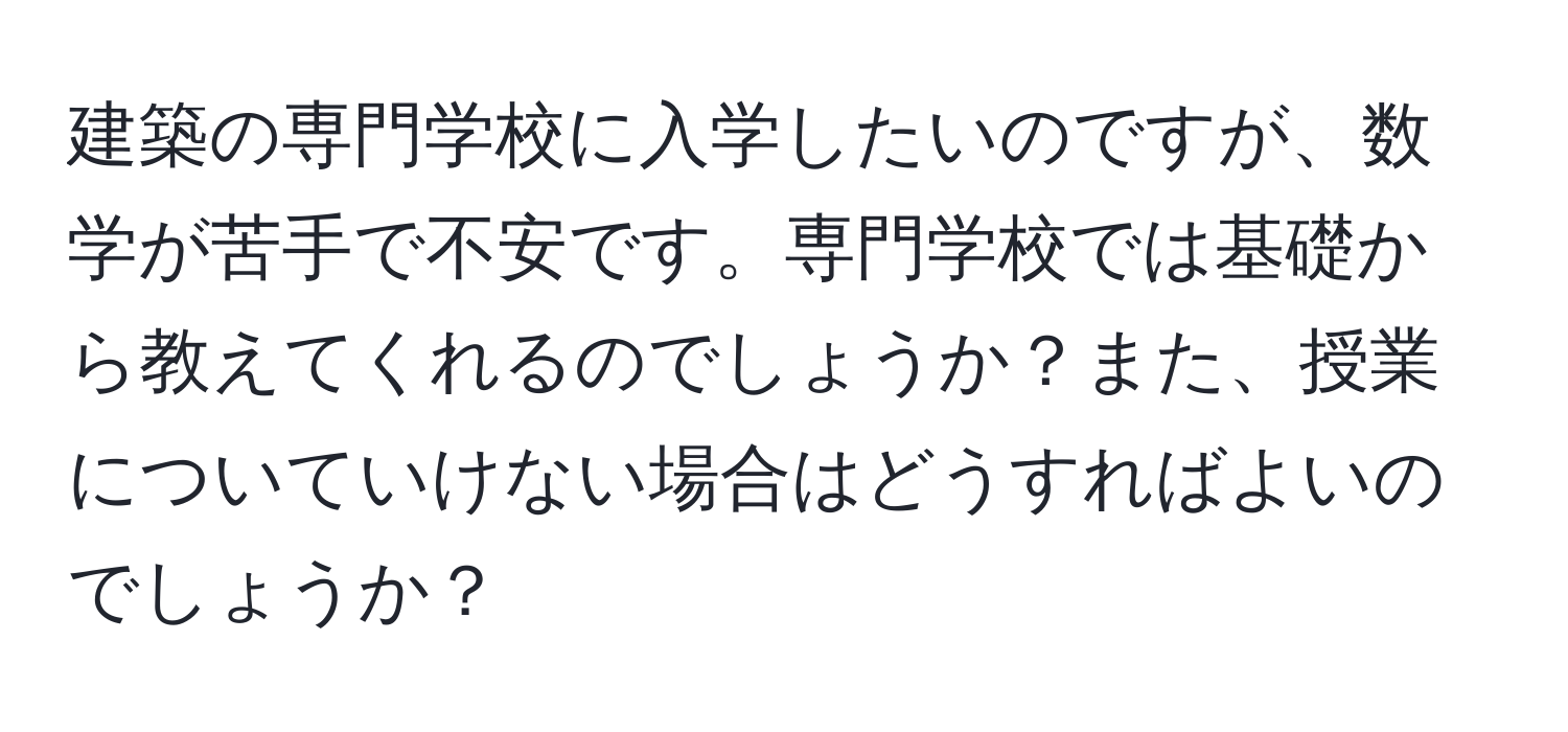 建築の専門学校に入学したいのですが、数学が苦手で不安です。専門学校では基礎から教えてくれるのでしょうか？また、授業についていけない場合はどうすればよいのでしょうか？