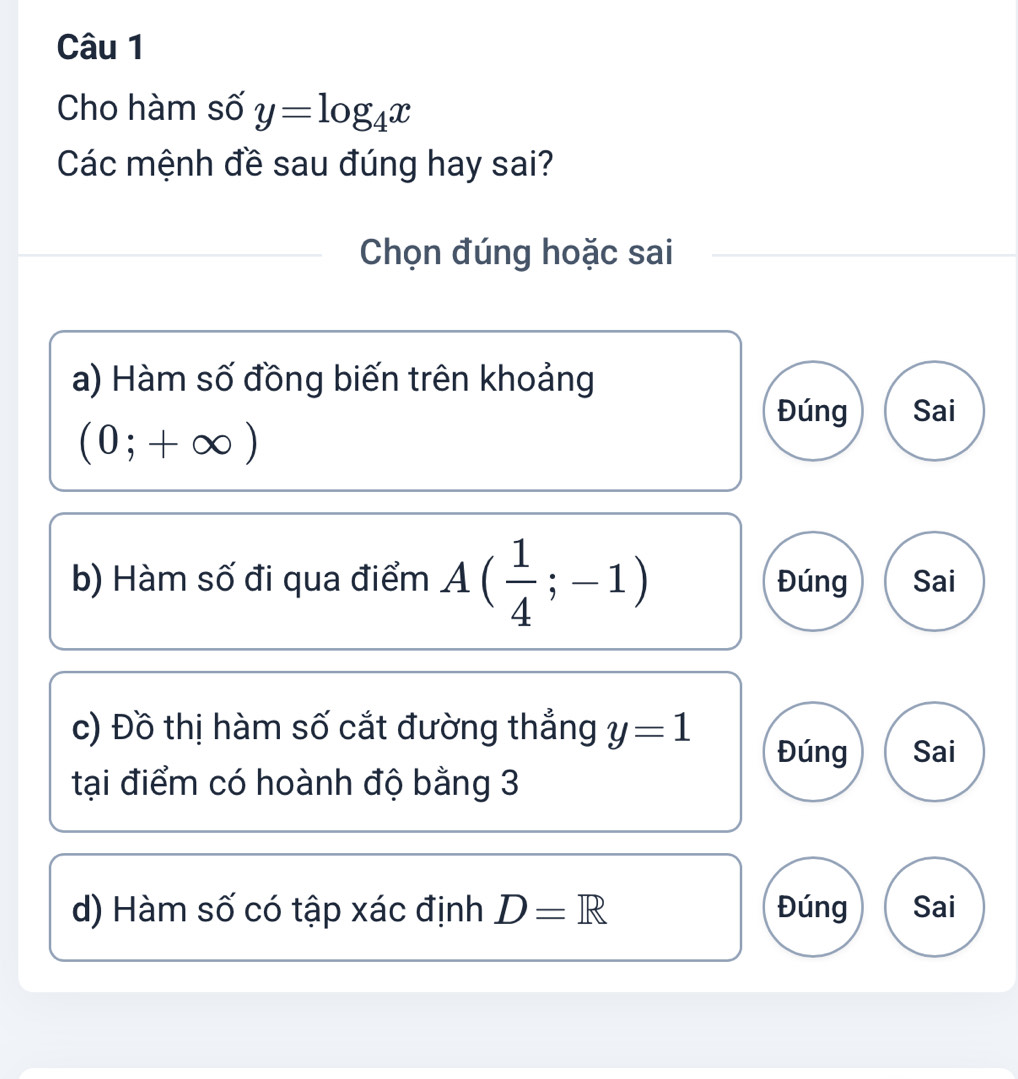 Cho hàm số y=log _4x
Các mệnh đề sau đúng hay sai?
Chọn đúng hoặc sai
a) Hàm số đồng biến trên khoảng
Đúng Sai
(0;+∈fty )
b) Hàm số đi qua điểm A( 1/4 ;-1) Đúng Sai
c) Đồ thị hàm số cắt đường thẳng y=1 Đúng Sai
tại điểm có hoành độ bằng 3
d) Hàm số có tập xác định D=R Đúng Sai