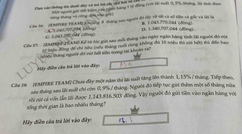 Dựa vào thông tin đưới đây và trả lời các cầu hồi từ cầu
Một người gai nếi kiệm vào ngàn hàng 1 tỷ đông (với lãi suất 0,5% /tháng, lãi tính theo
từng tháng và cộng dờn vào gốc)
Cầu 16: [EMPIRE TEAMI Khoảng 8 tháng sau người đó lấy về tất cả số tiên cả gốc và lãi là
B. 1.043.770.044 (đồng).
A 1.040.707,044 (đồng) D. 1.340.707.044 (đồng).
C. 1.043. 207.044 (đōng).
Cầu 17: [EMPIRE TEAM] Kế từ lúc gửi sau mỗi tháng vào ngày ngân hàng tính lãi người đó rút
10 triệu đồng đế chi tiêu (nếu tháng cuối cùng không đú 10 triệu thì rút hết) thì đến bao
nhiệu tháng người đó rút hết tiền trong tài khoán ra?
Hãy điền câu trả lời vào đây:
Câu 18: [EMPIRE TEAM] Chưa đầy một năm thì lãi suất tăng lên thành 1,15% / tháng. Tiếp theo,
sáu tháng sau lãi suất chi còn 0,9% / tháng. Người đó tiếp tục gửi thêm một số tháng nữa
rồi rút cả vốn lẫn lãi được 1.143.816.503 đồng. Vậy người đó gửi tiền vào ngân hàng với
tống thời gian là bao nhiêu tháng?
Hãy điền câu trả lời vào đây: