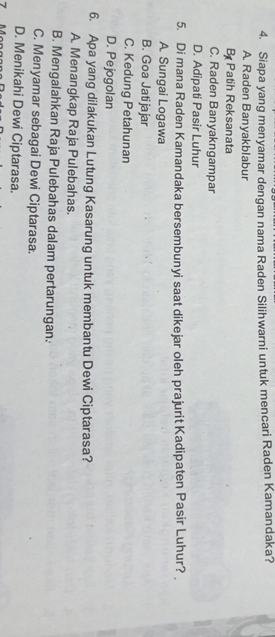 Siapa yang menyamar dengan nama Raden Silihwarni untuk mencari Raden Kamandaka?
A Raden Banyakblabur
B Patih Reksanata
C. Raden Banyakngampar
D. Adipati Pasir Luhur
5. Di mana Raden Kamandaka bersembunyi saat dikejar oleh prajurit Kadipaten Pasir Luhur?
A. Sungai Logawa
B. Goa Jatijajar
C. Kedung Petahunan
D. Pejogolan
6. Apa yang dilakukan Lutung Kasarung untuk membantu Dewi Ciptarasa?
A. Menangkap Raja Pulebahas.
B. Mengalahkan Raja Pulebahas dalam pertarungan.
C. Menyamar sebagai Dewi Ciptarasa.
D. Menikahi Dewi Ciptarasa.
7