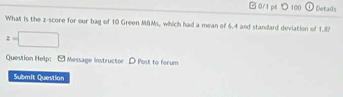 □ 0/1 pt つ 100 ① Dotails 
What is the z-score for our bag of 10 Green M&Ms, which had a mean of 6.4 and standard deviation of 1.8?
z=□
Question Help: Message instructor D Post to forum 
Submit Question