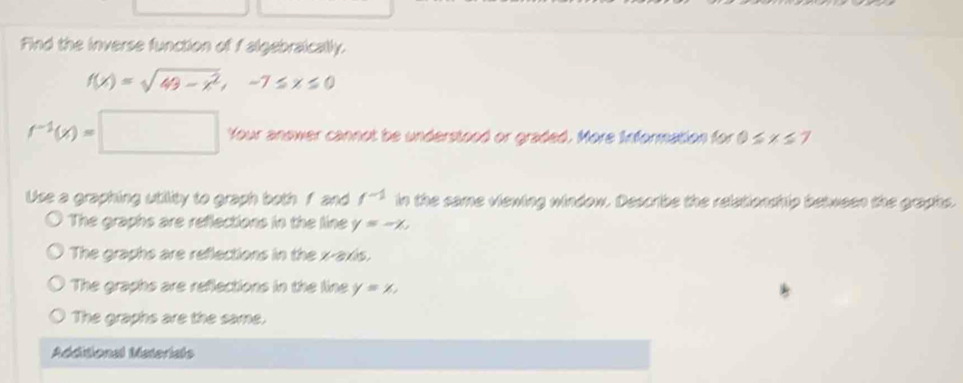 Find the inverse function of f algebraically.
f(x)=sqrt(49-x^2), -7≤ x≤ 0
f^(-1)(x)=□ Your anower cannot be understood or graded. More Information for 0≤ x≤ 7
Use a graphing utility to graph both f and f^(-1) in the same viewing window. Describe the relationship between the graphs.
The graphs are reflections in the line y=-x,
The graphs are reflections in the x-axis.
The graphs are reflections in the line y=x.
The graphs are the same.
Additional Materials