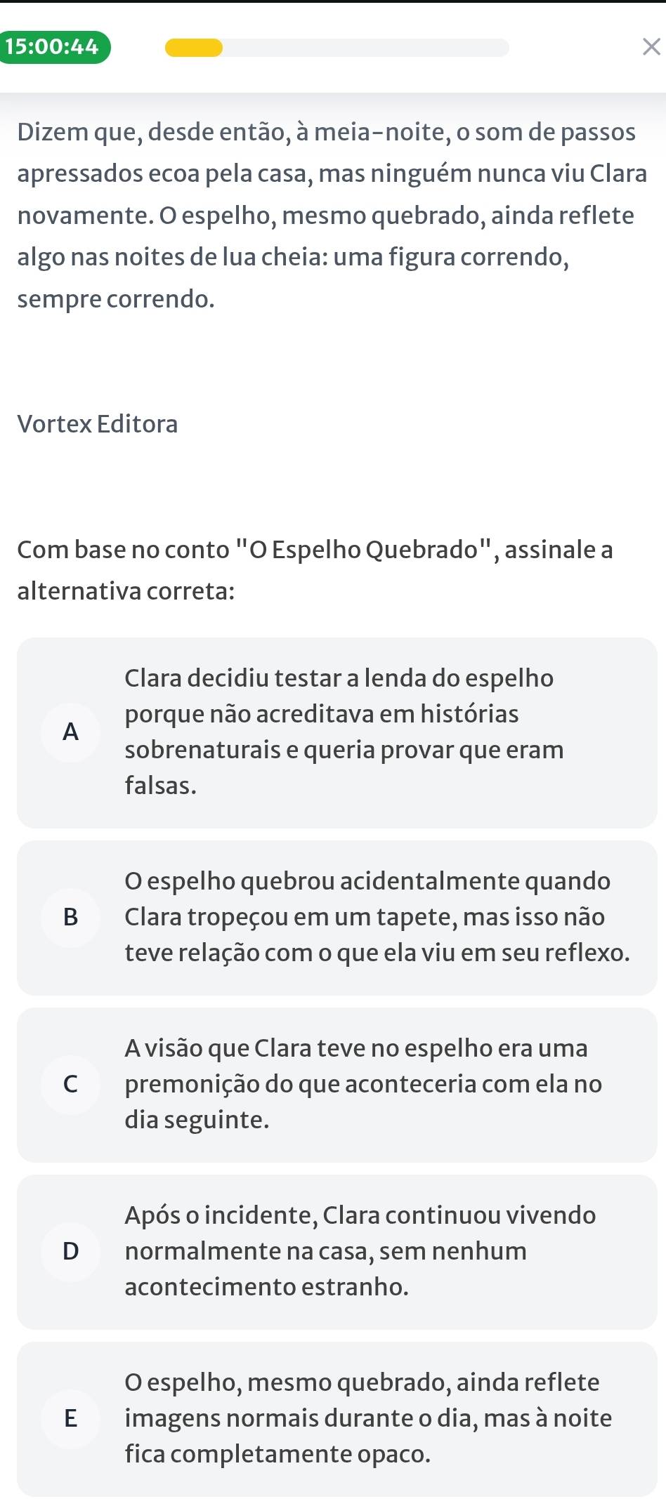 15:00:44 X
Dizem que, desde então, à meia-noite, o som de passos
apressados ecoa pela casa, mas ninguém nunca viu Clara
novamente. O espelho, mesmo quebrado, ainda reflete
algo nas noites de lua cheia: uma figura correndo,
sempre correndo.
Vortex Editora
Com base no conto "O Espelho Quebrado", assinale a
alternativa correta:
Clara decidiu testar a lenda do espelho
A porque não acreditava em histórias
sobrenaturais e queria provar que eram
falsas.
O espelho quebrou acidentalmente quando
B Clara tropeçou em um tapete, mas isso não
teve relação com o que ela viu em seu reflexo.
A visão que Clara teve no espelho era uma
C premonição do que aconteceria com ela no
dia seguinte.
Após o incidente, Clara continuou vivendo
D normalmente na casa, sem nenhum
acontecimento estranho.
O espelho, mesmo quebrado, ainda reflete
E£ imagens normais durante o dia, mas à noite
fica completamente opaco.