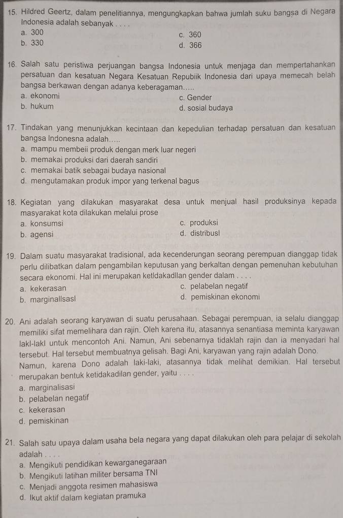 Hildred Geertz, dalam penelitiannya, mengungkapkan bahwa jumlah suku bangsa di Negara
Indonesia adalah sebanyak . . . .
a. 300 c. 360
b. 330 d. 366
16. Salah satu peristiwa perjuangan bangsa Indonesia untuk menjaga dan mempertahankan
persatuan dan kesatuan Negara Kesatuan Repubiik Indonesia dari upaya memecah belah
bangsa berkawan dengan adanya keberagaman.....
a. ekonomi c. Gender
b. hukum d. sosial budaya
17. Tindakan yang menunjukkan kecintaan dan kepedulian terhadap persatuan dan kesatuan
bangsa Indonesna adalah.....
a. mampu membeii produk dengan merk luar negeri
b. memakai produksi dari daerah sandiri
c. memakai batik sebagai budaya nasional
d. mengutamakan produk impor yang terkenal bagus
18. Kegiatan yang dilakukan masyarakat desa untuk menjual hasil produksinya kepada
masyarakat kota dilakukan melalui prose
a. konsumsi c. produksi
b. agensi d. distribusl
19. Dalam suatu masyarakat tradisional, ada kecenderungan seorang perempuan dianggap tidak
perlu dilibatkan dalam pengambilan keputusan yang berkaltan dengan pemenuhan kebutuhan
secara ekonomi. Hal ini merupakan ketldakadllan gender dalam . . . .
a. kekerasan c. pelabelan negatif
b. marginallsasl d. pemiskinan ekonomi
20. Ani adalah seorang karyawan di suatu perusahaan. Sebagai perempuan, ia selalu dianggap
memiliki sifat memelihara dan rajin. Oleh karena itu, atasannya senantiasa meminta karyawan
lakl-lakl untuk mencontoh Ani. Namun, Ani sebenarnya tidaklah rajin dan ia menyadari hal
tersebut. Hal tersebut membuatnya gelisah. Bagi Ani, karyawan yang rajin adalah Dono.
Namun, karena Dono adalah laki-laki, atasannya tidak melihat demikian. Hal tersebut
merupakan bentuk ketidakadilan gender, yaitu . . . .
a. marginalisasi
b. pelabelan negatif
c. kekerasan
d. pemiskinan
21. Salah satu upaya dalam usaha bela negara yang dapat dilakukan oleh para pelajar di sekolah
adalah . 。
, .
a. Mengikuti pendidikan kewarganegaraan
b. Mengikuti latihan militer bersama TNI
c. Menjadi anggota resimen mahasiswa
d. Ikut aktif dalam kegiatan pramuka