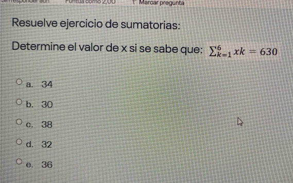 porder aur Puntua como 2,00 Marcar pregunta
Resuelve ejercicio de sumatorias:
Determine el valor de x si se sabe que: sumlimits _(k=1)^6xk=630
a. 34
b. 30
c. 38
d. 32
e. 36