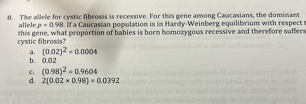 The allele for cystic fibrosis is recessive. For this gene among Caucasians, the dominant
allele p=0.98. If a Caucasian population is in Hardy-Weinberg equilibrium with respect t
this gene, what proportion of babies is born homozygous recessive and therefore suffers
cystic fibrosis?
a. (0.02)^2=0.0004
b. 0.02
C. (0.98)^2=0.9604
d. 2(0.02* 0.98)=0.0392