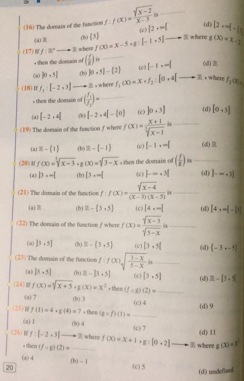 is
(16) The domain of the function f:f(x)= (sqrt(x-2))/x-3  [2,∈fty [ _ (d) [2,∈fty [- 3
(a) R (b)  3 (c)
(17) If f:R^+to R where f(x)=x-5,g:[-1,5] _] where g(x)=x-2
, then the domain of ( f/g ) is_
(a) ]0,5] (b) ]0,5]- 2 (c) [-1,∈fty [ (d)R
(18) If f_1:[-2,3] _  .IR , where f_1(x)=x,f_2:[0,4[to R , where f_2(x)=
, then the domain of (frac f_1f_2)= _
(a) [-2,4[ (b) [-2,4[- 0 (c) ]0,3] (d) [0,3]
(19) The domain of the function f where f(x)= (x+1)/sqrt[3](x-1)  is_
(a) E- 1 (b) R- -1 (c) [-1,∈fty [ (d)
(20) If f(x)=sqrt[3](x-3),g(x)=sqrt(3-x) , then the domain of ( f/g ) is_
(a) ]3,∈fty [ (b) [3,∈fty [ (c) ]-∈fty ,3[ (d) ]-∈fty ,3]
(21) The domain of the function f : f(x)= (sqrt(x-4))/(x-3)(x-5)  is ._
(a) R (b) R- 3,5 (c) [4,∈fty [ (d) [4,∈fty [- 5]
(22) The domain of the function f where f(x)= (sqrt(x-3))/sqrt(5-x)  is_
(a) ]3,5] (b) IR- 3,5 (c) [3,5[ (d)  -3,-5
(23) The domain of the function f:f(x)sqrt(frac 3-x)5-x is_
(a) ]3,5] (b) R-]3,5] (c) [3,5] (d) ER-[3,5[
(24)If f(x)=sqrt(x+5),g(x)=x^2 , then (fcirc g)(2)= _
(a) 7 (b) 3 (c) 4
(25)If f(1)=4,g(4)=7 , then (gcirc f)(1)= _(d) 9
(a) 1 (b) 4 (c) 7
(d) 11
(26) If f:[-2,3]to TR _ where f(X)=X+1 ' g : + [0,2]- to □ where g(x)=x^2
then(fcirc g)(2)=
(a) 4 (b) - 1
20 (c) 5
(d) undefined.