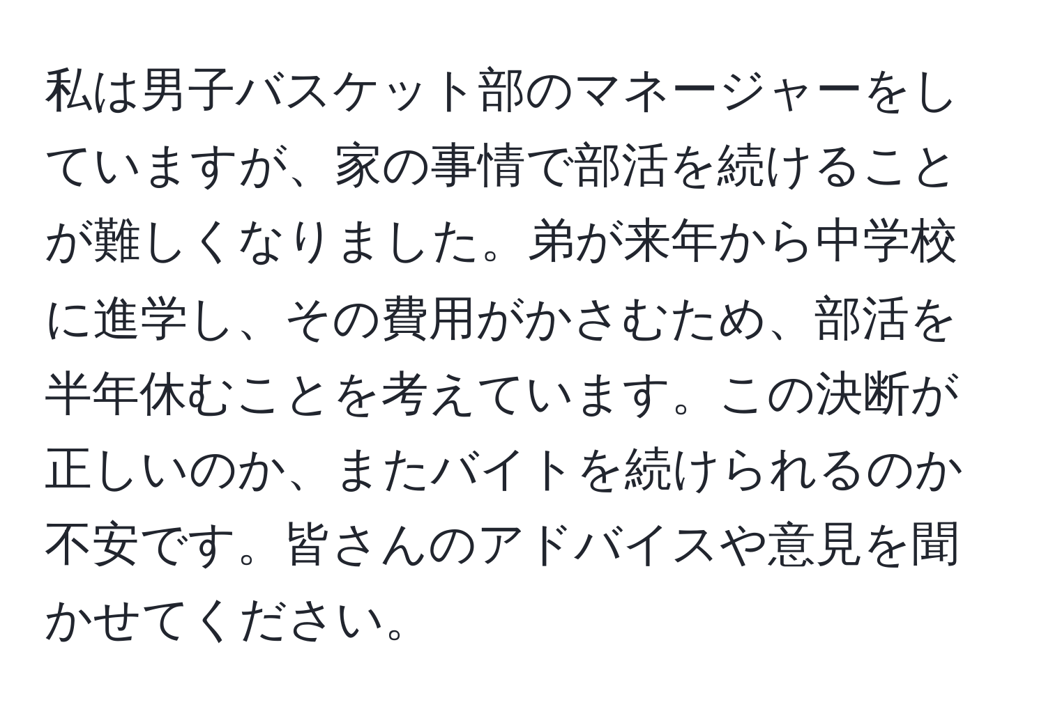 私は男子バスケット部のマネージャーをしていますが、家の事情で部活を続けることが難しくなりました。弟が来年から中学校に進学し、その費用がかさむため、部活を半年休むことを考えています。この決断が正しいのか、またバイトを続けられるのか不安です。皆さんのアドバイスや意見を聞かせてください。