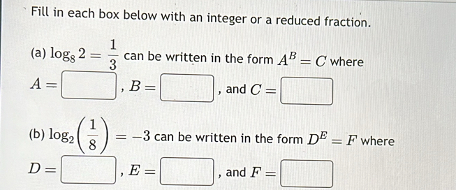 Fill in each box below with an integer or a reduced fraction. 
(a) log _82= 1/3  can be written in the form A^B=C where
A=□ , B=□ , and C=□
(b) log _2( 1/8 )=-3 can be written in the form D^E=F where
D=□ , E=□ , and F=□